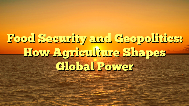 Food Security and Geopolitics: How Agriculture Shapes Global Power