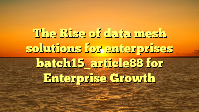 The Rise of data mesh solutions for enterprises batch15_article88 for Enterprise Growth