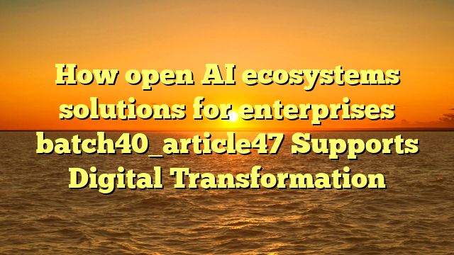 How open AI ecosystems solutions for enterprises batch40_article47 Supports Digital Transformation