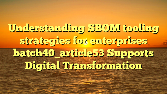 Understanding SBOM tooling strategies for enterprises batch40_article53 Supports Digital Transformation
